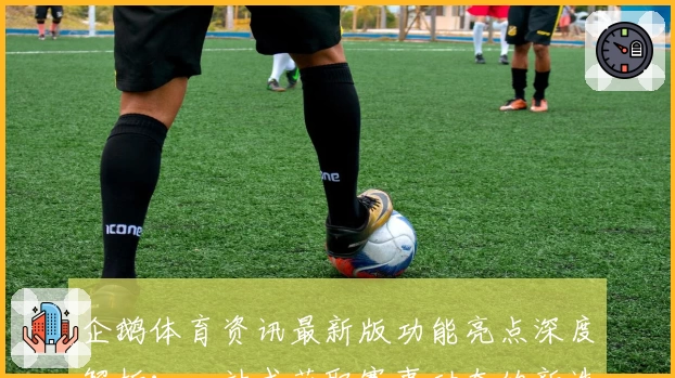 企鹅体育资讯最新版功能亮点深度解析：一站式获取赛事动态的新选择