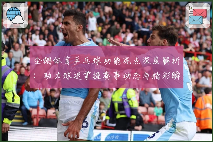 企鹅体育乒乓球功能亮点深度解析:助力球迷掌握赛事动态与精彩瞬间