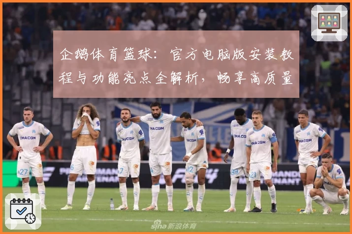 企鹅体育篮球：官方电脑版安装教程与功能亮点全解析，畅享高质量赛事直播体验