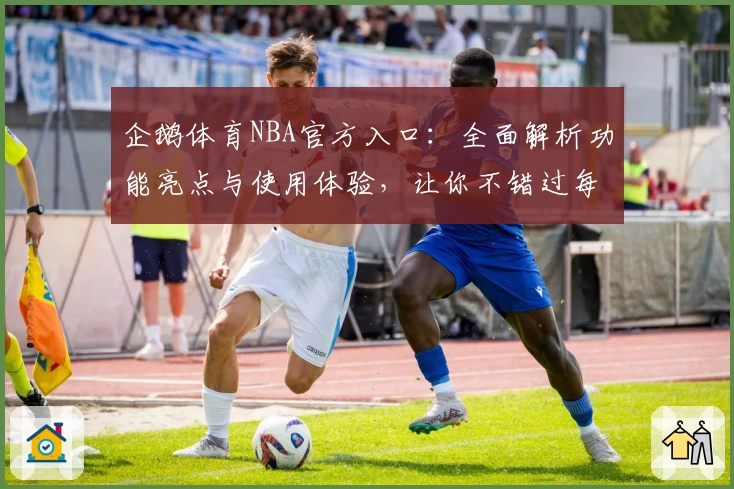 企鹅体育NBA官方入口：全面解析功能亮点与使用体验，让你不错过每场精彩赛程