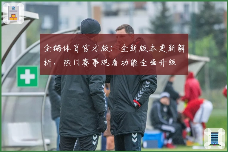 企鹅体育官方版：全新版本更新解析，热门赛事观看功能全面升级