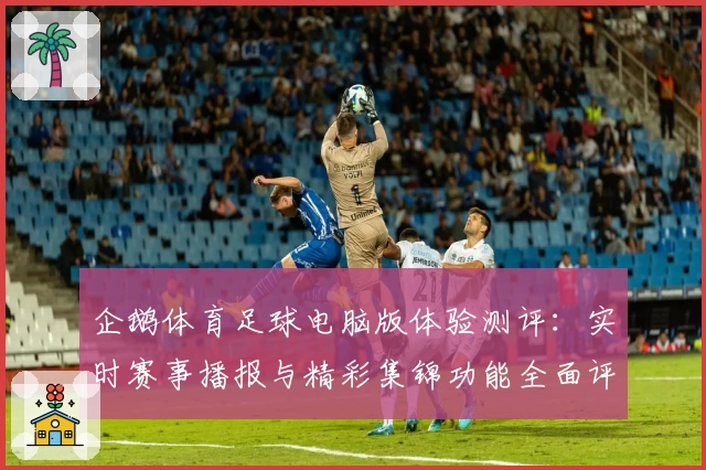 企鹅体育足球电脑版体验测评：实时赛事播报与精彩集锦功能全面评析
