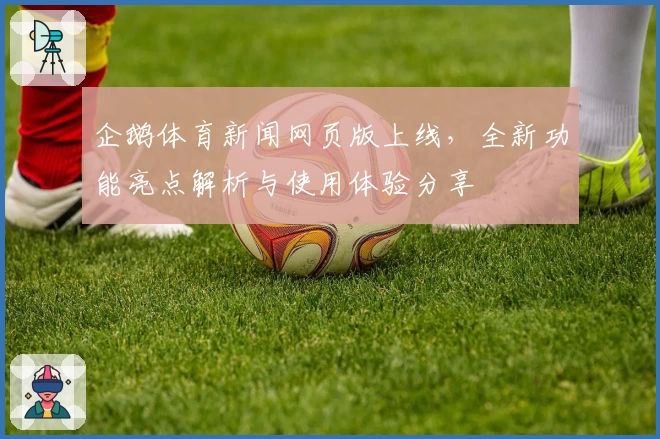 企鹅体育新闻网页版上线，全新功能亮点解析与使用体验分享