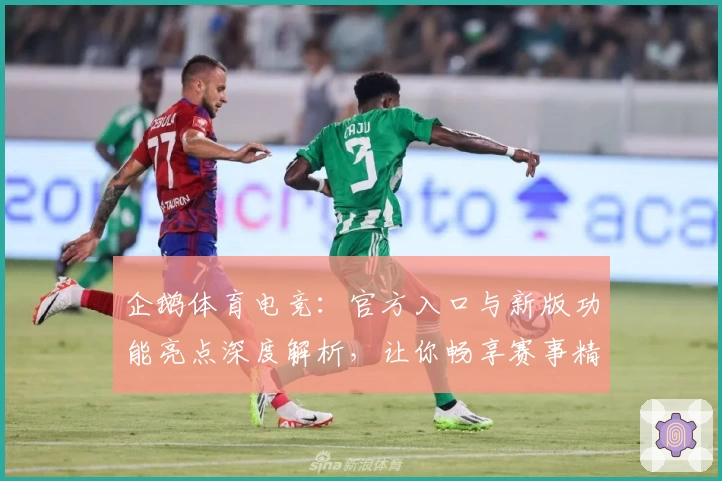 企鹅体育电竞：官方入口与新版功能亮点深度解析，让你畅享赛事精彩体验