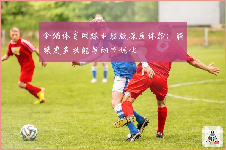 企鹅体育网球电脑版深度体验：解锁更多功能与细节优化